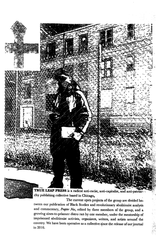 TRUE LEAP PRESS i 2 racial snt acit, anti-capital chy publating collective based in Chicago,  “The current open prejects of the group are diided be. tveen our publication of Black Sucics and revoluonary abliiorst analys and commentary, Prpier s, cdtcd by three members of the group, and a groving zines-o-prisoner iro ran by one member, under the mentorship of imprisoned abolionst activits, organizes writers, and artiss around the county. We have been operative as  callctive sinc the rlease of our fournal in 2015  